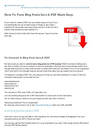 empowernet work.com
http://www.empowernetwork.com/brettk/blog/how-to-turn-blog-posts-into-a-pdf-made-easy/?id=brettk
How To Turn Blog Posts Into A PDF Made Easy.
So you want to create a PDF f rom your latest blog post hey? If you
are anything like me you’ve tried a heap of things to get it right. I
searched f or the answer every way I knew how but I could not f ind a
solution that worked the way I wanted it to.
Well, Im here to tell ya f olks that I have the answer. I have f ound the
best way
To Convert A Blog Post Into A PDF
But why would you want to convert your blog posts to a PDF anyway? Well it’s all about milking every
last drop of traf f ic f rom your content. It’s know as syndication. Why just rely on the potential traf f ic f rom
Google when their are so many other sources of great traf f ic that you can benef it f rom. I’m not saying that
I don’t love traf f ic f rom Google however why just stop there when you can spread your love around.
The beauty of creating a PDF f rom your blog post is that you can then syndicate it to many of the f ree
document sharing sites on the web such as:
www.slideshare.net
www.scribd.com
www.docstoc.com
www.box.net
You can pick up 100′s even 1000′s of views when you
turn your existing blog post into a PDF and submit it to sites such as the ones above.
OK, so that’s why you need to turn your blog posts into pdf s this is the how.
Please pay attention!!! This is complicated!
No seriously, all you have to do is visit www.printf riendly.com enter your URL and BAM
your blog post becomes a PDF.
Once this is done you are still able to edit everything. You can remove images & paragraphs f rom your
document bef ore you PDF it. Pretty cool hey?
You can also get the Print Freindly button f or your bookmarks if you wish. Then simply click the PDF button
and your PDF will be created.
 