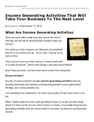 empowernet work.com
               http://www.empowernetwork.com/slogreira/blog/income-generating-activities/?id=slogreira




Income Generating Activities That Will
Take Your Business To The Next Level
by slogreira | on December 13, 2012

What Are Income Generating Activities
Have you ever had a really busy day, but at the end of
that day you did not do anything that actually made you
money?

You woke up, took a shower, got dressed, ate breakfast
and off to your office you go. In my case, I just go to my
home office.

Then you’re in your you office and you check emails and
of course Facebook, Twitter and Google+ and other Social Media.

Next thing you know, you have now spent a few hours doing this.

Sounds familiar?

Are any of those activities actually income generating activities that are
actually promoting your business and exposing people to your opportunity?
Perhaps, but mostly probably not.

I am speaking from experience, as I have been guilty of that many times in my
life.

What I finally realized is that I was spending 8 hours of my day actually doing
about 2-3 hours worth of work. And in those 2-3 hours, I’m actually doing income
generating activities that are meant solely to promote my business and generate
income.
 