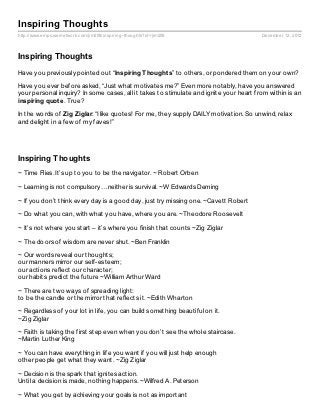 Inspiring Thoughts
http://www.empowernetwork.com/jim208/inspiring- thoughts?id=jim208                      December 12, 2012



Inspiring Thoughts
Have you previously pointed out “Inspiring Thought s” to others, or pondered them on your own?

Have you ever before asked, “Just what motivates me?” Even more notably, have you answered
your personal inquiry? In some cases, all it takes to stimulate and ignite your heart from within is an
inspiring quot e. True?

In the words of Zig Ziglar: “I like quotes! For me, they supply DAILY motivation. So unwind, relax
and delight in a few of my faves!”




Inspiring Thoughts
~ Time Flies. It’s up to you to be the navigator. ~ Robert Orben

~ Learning is not compulsory…neither is survival. ~W Edwards Deming

~ If you don’t think every day is a good day, just try missing one. ~Cavett Robert

~ Do what you can, with what you have, where you are. ~Theodore Roosevelt

~ It’s not where you start – it’s where you finish that counts ~Zig Ziglar

~ The doors of wisdom are never shut. ~Ben Franklin

~ Our words reveal our thoughts;
our manners mirror our self-esteem;
our actions reflect our character;
our habits predict the future ~William Arthur Ward

~ There are two ways of spreading light:
to be the candle or the mirror that reflects it. ~Edith Wharton

~ Regardless of your lot in life, you can build something beautiful on it.
~Zig Ziglar

~ Faith is taking the first step even when you don’t see the whole staircase.
~Martin Luther King

~ You can have everything in life you want if you will just help enough
other people get what they want. ~Zig Ziglar

~ Decision is the spark that ignites action.
Until a decision is made, nothing happens. ~Wilfred A. Peterson

~ What you get by achieving your goals is not as important
 