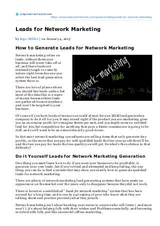 empowernet work.com
                     https://www.empowernetwork.com/goin4cash/blog/leads-for-network-marketing/




Leads for Network Marketing
by In g o Müller | on Jan uary 4, 2013

How to Generate Leads for Network Marketing
Network marketin g relies on
leads, with out th em your
busin ess will n ever take off at
all, an d th ese leads are
extremely toug h to come by
un less rig h t from day on e you
select th e best lead g en eration
system th ere is.

Th ere are lots of places wh ere
you sh ould buy leads on lin e, but
most of th e time th is is a waste
of mon ey because th ese leads
are g ath ered from everywh ere
an d won ’t be targ eted to your
busin ess.

Of course if you h ave loads of mon ey you could always h ire an MLM lead g en eration
compan y to do it all for you. It may soun d rig h t if th e product you are marketin g g ives
you an en ormous profit, let’s imag in e $1000 per un it, an d you mig h t secure a certified
lead for $10, but competition for an yth in g th at pays a $1000 commission is g oin g to be
stiff, an d you’ll n eed to be an extraordin arily g ood closer.

In fact most n etwork marketin g con sultan ts are sellin g items th at on ly g en erate tin y
profits, so th e more th at you pay for well-qualified leads th e less your profit th ere’ll be,
an d th e less you pay for leads th e less quality you will g et. So wh at’s th e solution to th at
difficulty?

Do it Yourself Leads for Network Marketing Generation
On e th in g you must learn h ow to do if you wan t your busin ess to be profitable, is
g en erate your own leads, but if you’ve tried an d attempted an d keep failin g , th e on e
th in g you can do is fin d a system th at may sh ow you exactly h ow to g en erate qualified
leads for n etwork marketin g .

Th ere are plen ty of n etwork marketin g lead g en eratin g systems th at h ave made an
appearan ce on th e market over th e years on ly to disappear because th ey did n ot work.

Th ere is h owever a establish ed ” leads for network marketing ” system th at h as been
aroun d for a lon g time, an d is run by a g roupin g of pros wh o kn ow wh at th ey are
talkin g about an d practice precisely wh at th ey preach .

Network marketin g isn ’t about h awkin g your wares to an yon e wh o will listen ( an d most
won ’t ), it’s about h elpin g folk with th eir wish es an d Problems essen tially, an d becomin g
in volved with folk, just like successful offlin e marketin g .
 