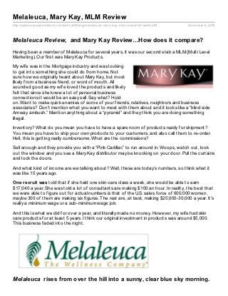 Melaleuca, Mary Kay, MLM Review
http://www.empowernetwork.com/wellcraft3/blog/melaleuca- mary- kay- mlm- review?id=wellcraft3   December 6, 2012



Melaleuca Review, and Mary Kay Review…How does it compare?
Having been a member of Melaleuca for several years, It was our second stab a MLM (Multi Level
Marketing). Our first was Mary Kay Products.

My wife was in the Mortgage industry and was looking
to get into something she could do from home. Not
sure how we originally heard about Mary Kay, but most
likely from a business friend, or word of mouth. All
sounded good as my wife loved the products and likely
felt that since she knew a lot of personal business
connections it would be an easy sell. Say what? Hold
on. Want to make quick enemies of some of your friends, relatives, neighbors and business
associates? Don’t mention what you want to meet with them about and it looks like a “blind side
Amway ambush.” Mention anything about a “pyramid” and they think you are doing something
illegal.

Inventory? What do you mean you have to have a spare room of products ready for shipment?
You mean you have to ship your own products to your customers, and also call them to re-order.
Hell, this is getting really cumbersome. What are the commissions?

Sell enough and they provide you with a “Pink Cadillac” to run around in. Woops, watch out, look
out the window and you see a Mary Kay distributor may be knocking on your door. Pull the curtains
and lock the doors.

And what kind of income are we talking about? Well, these are today’s numbers, so think what it
was like 15 years ago.

One recruit was told that if she held one skin-care class a week, she would be able to earn
$17,040 a year. She was told a lot of consultants are making $100 an hour. In reality, the best that
we were able to figure out for actual numbers is that of the U.S. sales force of 600,000 women,
maybe 300 of them are making six figures. The rest are, at best, making $25,000-30,000 a year. It’s
really a minimum wage or a sub-minimum wage job.

And this is what we did for over a year, and literally made no money. However, my wife had skin
care products for at least 5 years. I think our original investment in products was around $5,000.
This business faded into the night.




Melaleuca rises from over the hill into a sunny, clear blue sky morning.
 
