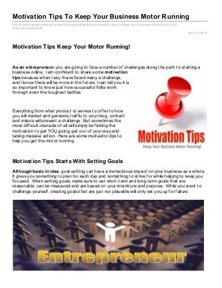 Motivation Tips To Keep Your Business Motor Running
http://www.empowernetwork.com/amaz ingwealth4u/blog/motivation- tips- to- keep- your- business- motor- running?
id=amaz ingwealth4u
                                                                                                                  April 11, 2013




Motivation Tips Keep Your Motor Running!


As an ent repreneur, you are going to face a number of challenges along the path to starting a
business online. I am confident to share some mot ivat ion
t ips because when I say I have faced many a challenge,
and I know there will be more in the future, I can tell you it is
so important to know just how successful folks work
through even the toughest battles.



Everything from what product or service to offer to how
you will market and generate traffic to your blog, content
and videos will present a challenge. But sometimes the
most difficult obstacle of all will simply be finding the
motivation to get YOU going, get out of your way and
taking massive action. Here are some motivation tips to
help you get the motor running.



Motivation Tips Starts With Setting Goals
Alt hough basic in idea, goal-setting can have a tremendous impact on your business as a whole.
It gives you something to plan for each day and something to strive for while helping to keep you
focused. When setting goals, make sure to set short-term and long-term goals that are
reasonable, can be measured and are based on your intentions and purpose. While you want to
challenge yourself, creating goals that are just not plausible will only set you up for failure.
 