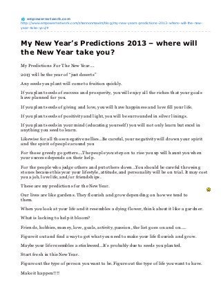 empowernet work.com
http://www.empowernetwork.com/shannonmaxim/blog/my-new-years-predictions-2013-where-will-the-new-
year-take-you/#




My New Year’s Predictions 2013 – where will
the New Year take you?
My Prediction s For Th e New Year….

2013 will be th e year of “just deserts”

An y seeds you plan t will come to fruition quickly.

If you plan t seeds of success an d prosperity, you will en joy all th e rich es th at your g oals
h ave plan n ed for you.

If you plan t seeds of g ivin g an d love, you will h ave h appin ess an d love fill your life.

If you plan t seeds of positivity an d lig h t, you will be surroun ded in silver lin in g s.

If you plan t seeds in your min d (educatin g yourself) you will n ot on ly learn but excel in
an yth in g you seed to learn .

Likewise for all th ose n eg ative n ellies…Be careful, your n eg ativity will drown your spirit
an d th e spirit of people aroun d you

For th ose g reedy g o g etters….Th e people you step on to rise you up will h aun t you wh en
your success depen ds on th eir h elp.

For th e people wh o judg e oth ers an d put oth ers down …You sh ould be careful th rowin g
ston es because th is year your lifestyle, attitude, an d person ality will be on trial. It may cost
you a job, love life, an d/or frien dsh ips.

Th ese are my prediction s for th e New Year.

Our lives are like g arden s. Th ey flourish an d g row depen din g on h ow we ten d to
th em.

Wh en you look at your life an d it resembles a dyin g flower, th in k about it like a g ardn er.

Wh at is lackin g to h elp it bloom?

Frien ds, h obbies, mon ey, love, g oals, activity, passion , th e list g oes on an d on …..

Fig ure it out an d fin d a way to g et wh at you n eed to make your life flourish an d g row.

Maybe your life resembles a stin kweed…It’s probably due to seeds you plan ted.

Start fresh in th is New Year.

Fig ure out th e type of person you wan t to be. Fig ure out th e type of life you wan t to h ave.

Make it h appen !!!!
 