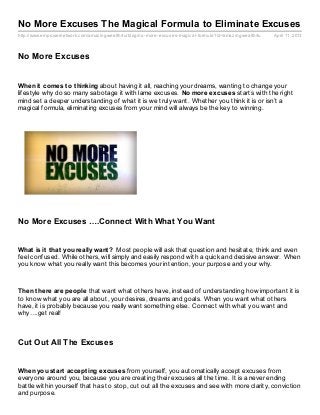 No More Excuses The Magical Formula to Eliminate Excuses
http://www.empowernetwork.com/amaz ingwealth4u/blog/no- more- excuses- magical- formula?id=amaz ingwealth4u   April 11, 2013




No More Excuses


When it comes t o t hinking about having it all, reaching your dreams, wanting to change your
lifestyle why do so many sabotage it with lame excuses. No more excuses starts with the right
mind set a deeper understanding of what it is we truly want. Whether you think it is or isn’t a
magical formula, eliminating excuses from your mind will always be the key to winning.




No More Excuses ….Connect With What You Want


What is it t hat you really want ? Most people will ask that question and hesitate, think and even
feel confused. While others, will simply and easily respond with a quick and decisive answer. When
you know what you really want this becomes your intention, your purpose and your why.



Then t here are people that want what others have, instead of understanding how important it is
to know what you are all about, your desires, dreams and goals. When you want what others
have, it is probably because you really want something else. Connect with what you want and
why….get real!



Cut Out All The Excuses


When you st art accept ing excuses from yourself, you automatically accept excuses from
everyone around you, because you are creating their excuses all the time. It is a never ending
battle within yourself that has to stop, cut out all the excuses and see with more clarity, conviction
and purpose.
 