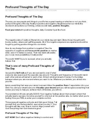 Profound Thoughts of The Day
http://www.empowernetwork.com/jim208/profound- thoughts- of- the- day?id=jim208       December 12, 2012



Profound Thoughts of The Day
The way you see people and things in your life has a great bearing on whether or not you think
profound thoughts of the day. Reality is positive and negative. Negatives enter our minds like
clockwork and pollute our thinking, unless we add daily, posit ive t hought s.

Feed your mind with positive thoughts, daily. Consider it just like food.




The negative side of reality is filtered into our minds day and night. Dilute those thoughts with
books, audios, videos and uplifting people. All of the negative exposure we experience should be
fought by putting positive things into our minds.

How do we change from positive to negative? See the
opposite of negatives and f ocus on t he posit ive no matter
what, even if it makes no sense. That new habit will enable
you to see more possibilities. It really works!

The world WANTS you to succeed, when you actually
believe that.

That’s one of many Profound Thoughts of
The Day
Use positive Self -t alk as if you are successful, even if what
everyone else sees is just the opposite way around. Thoughts and frequency of the world match
each other and are attracted to each other. Attract winning instead of losing. It’s the bridge
between where you are now and where you want to be. Whatever you believe, you attract into
your life.

Ignore everything that says you cannot succeed. Allow the posit ive f low of expectation into your
mind. You and your dreams are one. Visualize your dreams and you will recognize everything that
comes your way to help you achieve them. Otherwise, you will not.

Your problems in life are actually GOOD. Your negative feelings about them project a heat that
actually rejects success. Convince yourself to only look at the positive side, no matter what you’re
feeling. How you FEEL is under your complete control.

Throw away all negative outlooks and think good things. Tell
yourself that you feel wonderful, even when you don’t. Your
thoughts will take over. Stay in control. Align yourself with
God. Everything that God created is good.

Prof ound Thoughts of The Day

ACT NOW! Don’t allow negative thinking to control and
 