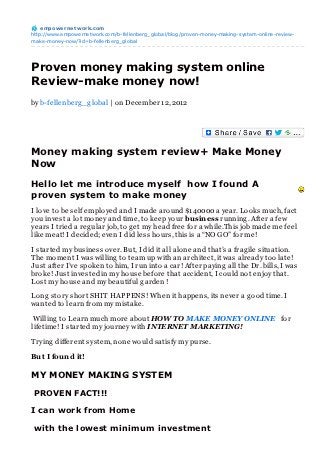 empowernet work.com
http://www.empowernetwork.com/b-fellenberg_global/blog/proven-money-making-system-online-review-
make-money-now/?id=b-fellenberg_global




Proven money making system online
Review-make money now!
by b-fellenberg _g lobal | on December 12, 2012




Money making system review+ Make Money
Now

Hello let me introduce myself how I found A
proven system to make money
I love to be self employed and I made around $140000 a year. Looks much, fact
you invest a lot money and time, to keep your business running . After a few
years I tried a reg ular job, to g et my head free for a while.This job made me feel
like meat! I decided; even I did less hours, this is a “NO GO” for me!

I started my business over. But, I did it all alone and that’s a frag ile situation.
The moment I was willing to team up with an architect, it was already too late!
Just after I’ve spoken to him, I run into a car! After paying all the Dr. bills, I was
broke! Just invested in my house before that accident, I could not enjoy that.
Lost my house and my beautiful g arden !

Long story short SHIT HAPPENS ! When it happens, its never a g ood time. I
wanted to learn from my mistake.

 Willing to Learn much more about HOW TO MAKE MONEY ONLINE for
lifetime! I started my journey with INTERNET MARKETING!

Trying different system, none would satisfy my purse.

But I found it!

MY MONEY MAKING SYSTEM

 PROVEN FACT!!!

I can work from Home

 with the lowest minimum investment
 