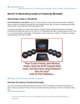 e m po we rne t wo rk.co m
                   http://www.empo wernetwo rk.co m/ro bbyco x/secret-to -generating-leads-o n-facebo o k-revealed/?id=ro bbyco x



Secret To Generating Leads on Facebook Revealed

Generating Leads on Facebook
Generating leads on Facebook is easy if you know what your doing. T here are thousands of marketers
trying to market on Facebook everyday that are wasting their time. Most of them are spamming and ruining
their business. I must admit that I have been guilty of this.

I recently got my hands on a course that teaches a “Secret” method to generate free leads on Facebook.
T hese are warm leads that seek you and trust you. It’s JAM packed with video coaching sessions and a “how
to” course manual with over 80 pages of inf ormation on the correct way to market on Facebook, including
sample questions and exact phrases.




FREE Video- How To Generate Free Leads on Facebook

Generate 25 Leads on Facebook Everyday
Its a known f act that people are making money hand-over-f ist on Facebook. T he only thing missing is a
direct, step-by-step blueprint that can show you exactly what they are doing to crush it on Facebook every
day.
Watch T he Free Video Here


       Learn how to avoid the error that most people make when trying to market their business on
       Facebook.
 