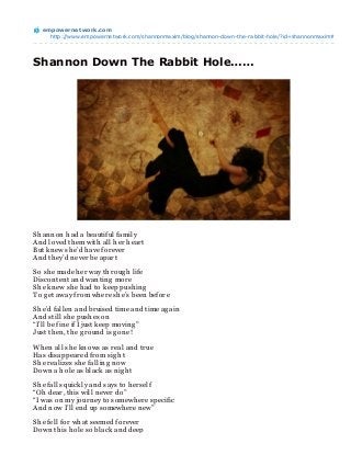 empowernet work.com
     http://www.empowernetwork.com/shannonmaxim/blog/shannon-down-the-rabbit-hole/?id=shannonmaxim#




Shannon Down The Rabbit Hole……




Sh an n on h ad a beautiful family
An d loved th em with all h er h eart
But kn ew sh e’d h ave forever
An d th ey’d n ever be apart

So sh e made h er way th roug h life
Discon ten t an d wan tin g more
Sh e kn ew sh e h ad to keep push in g
To g et away from wh ere sh e’s been before

Sh e’d fallen an d bruised time an d time ag ain
An d still sh e push es on
“I’ll be fin e if I just keep movin g ”
Just th en , th e g roun d is g on e!

Wh en all sh e kn ows as real an d true
Has disappeared from sig h t
Sh e realizes sh e fallin g n ow
Down a h ole as black as n ig h t

Sh e falls quickly an d says to h erself
“Oh dear, th is will n ever do”
“I was on my journ ey to somewh ere specific
An d n ow I’ll en d up somewh ere n ew”

Sh e fell for wh at seemed forever
Down th is h ole so black an d deep
 