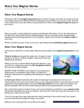 Share Your Magical Stories
http://www.empowernetwork.com/jim208/share- your- magical- stories?id=jim208         December 12, 2012



Share Your Magical Stories
Think about all of the magical experiences you’ve had in the past. and when you focus on them,
they happen more often. Write them down and keep a journal. When you focus on them, they will
occur more often in your life. When you pay attention to them, more magical t hings will appear in
your world.




When you start to acknowledge the strange coincidences, like when you’re “in the right place at
the right time” and consider any life altering decision that you’ve made, where amazing things
happened and everything seemed to come together, capture that moment and make a video of
your story.

When you share the story, focus on how you were feeling when somet hing magical happened!

Share Your Magical Stories
1.) Focus your attention on that magic. Reproduce and create those magical experiences in your
life.

Think of an idea and a goal that seems out of reach to most
and get to work on it. Watch it begin to exist. Work like it has
already been achieved.

When you focus on the wonderful things that happen to you,
you’ll start to manufacture all of the lif e changing moment s
that you can possibly imagine!

SHARE THOSE STORIES in your videos; in your blog posts;
Share them in conversations with others; on calls and in
webinars. Nothing more compelling than sharing your magical
stories!

2.) Feed your mind consistently with positive knowledge from people who are top notch
communicators who earn more income than you; who experience better outcomes than you; from
people who have magical levels of success. Feed your mind with books, videos and audios. You
will automatically think, act and communicate just like the successful people in our society.

Don’t watch the news for 30 days. Focus only on the things that contribute to your mission in lif e
and discard everything that does not help you with that. Don’t start your day with news about how
things suck. It poisons your mind!

Turn off the news from news reporters who think everything in the world is lousy. Don’t spend
your time watching the negative things in our world!

Instead, focus on people who are working in the same
 