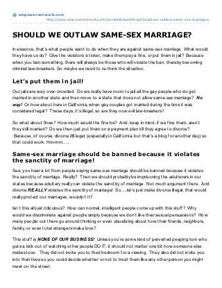 empowernet work.com
               http://www.empowernetwork.com/carolehibbard/blog/should-we-outlaw-same-sex-marriage/




SHOULD WE OUTLAW SAME-SEX MARRIAGE?
In essence, that’s what people want to do when they are against same-sex marriage. What would
they have us do? Give the violators a ticket, make them pay a fine, or put them in jail? Because
when you ban something, there will always be those who will violate the ban, thereby becoming
criminal law-breakers. So maybe we need to re-think the situation.

Let’s put them in jail!
Our jails are way over-crowded. Do we really have room to jail all the gay people who do get
married in another state and then move to a state that does not allow same-sex marriage? No
way! Or how about here in California, when gay couples got married during the time it was
considered legal? These days, it’s illegal, so are they now evil law-breakers?

So what about fines? How much would the fine be? And, keep in mind, if we fine them, aren’t
they still married? Do we then just put them on a payment plan till they agree to divorce?
 Because, of course, divorce IS legal, (especially in California, but that’s a blog for another day) so
that could work. Hm-mm…..

Same-sex marriage should be banned because it violates
the sanctity of marriage!
See, you hear a lot from people saying same-sex marriage should be banned because it violates
the sanctity of marriage. Really? Then we should probably be imprisoning the adulterers in our
states because adultery really can violate the sanctity of marriage. Not much argument there. And
divorce REALLY violates the sanctity of marriage! So….let’s just make divorce illegal; that would
really protect our marriages, wouldn’t it?

Isn’t this all just ridiculous? How can normal, intelligent people come up with this stuff? Why
would we discriminate against people simply because we don’t like their sexual persuasions? How
many people out there go around thinking or even visualizing about how their friends, neighbors,
family, or even total strangers make love?

This stuff is NONE OF OUR BUSINESS! Unless you’re some kind of perverted peeping tom who
gets a kick out of watching other people DO IT, it should not matter one bit how someone else
makes love. They did not invite you to their bedroom for a viewing. They also did not invite you
into their lives so you could decide whether or not to treat them like any other person you might
meet on the street.
 