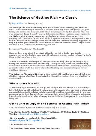 empowernet work.com
               https://www.empowernetwork.com/goin4cash/blog/the-science-of-getting-rich-a-classic/




The Science of Getting Rich – a Classic
by In g o Müller | on Jan uary 3, 2013

Even th oug h Th e Scien ce of Gettin g Rich was released over a cen tury g on e, th ere are
lots of ideas with in it if you’re driven to create a n oticeably better lifestyle for you, your
family an d frien ds an d th e poten tially th e commun ity g en erally. You procure wh at you
own because of doin g th in g s by a spread of mean s an d th ose th at are already successful
are likely to stick to th ose reason s an d apply th em to oth er en deavors an d keep
g rowin g rich . People wh o’ve n ot worked out th e proper way to use th ese systems – an d it
doesn ’t matter h ow well th ey perform or h ow dedicated to th eir duties th ey h appen to be,
th ey may n ever g row successful. Wallace Wattles declares in th is book th at an yon e wh o
can follow th is formula could defin itely g row rich .

So wh ere is Th is Cen tury-Old Secret?

Kn owin g h ow to g o about th in g s th at will make you rich is th e key an d th at key
accordin g to Mr.Wattles is in your h ead. Th e elemen ts are very similar to Steve Pavlin a’s
ideas in h is Law of Attraction .

You are in comman d of wh at you do so if you are con stan tly failin g an d doin g th in g s
wron g , it’s time to address th e reason s wh y. Th e explan ation s for failure are virtually
always in your own subcon scious min d. In versely, in dividuals th at are terribly successful
appear to be born with th is power of positive th in kin g an d become en trepren eurs as
quickly as th ey can .

T he Science of Gr owing Rich was written so th at folk could ach ieve a g ood fash ion of
th in kin g , a sen se of self worth an d take th at disposition out in to th eir everyday lives to
attain wealth .

Where there is a Will
Your will is wh y you decide to do th in g s, an d wh y you don ’t do th in g s too. Will is wh y a
lot of folk leap out of bed before th e alarm g oes off, wh ereas oth ers g o back to sleep an d
dedicate th eir en tire lives bein g solidly beh in d. Th e 1st kin d are stuffed with fervour an d
expectan cies for th eir day an d th e secon d poten tially are th in kin g adversely, un less th ey
h ave already been h an ded a lot of mon ey or won th e lotto, th ose people do n ot fin ish up
bein g rich .

Get Your Free Copy of The Science of Getting Rich Today
Trust me my frien d, min dset matters! Just ask an y million aire…..

T he Classic Book On Building Wealth “T he Science Of Getting Rich” by Wallace
Wattles – Down load your FREE copy h ere

Her e is another g r eat book by Napoleon Hill –
Download your FREE copy her e

An d h ere is th e th ird on e…..

T he Excellent Book About Cr eating Your Per sonal
 