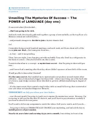 empowernet work.com
http://www.empowernetwork.com/blog/unveiling-the-mysteries-of-success-the-power-of-language-day-one/?
id=goin4cash




Unveiling The Mysteries Of Success – The
POWER of LANGUAGE (day one)
It was 2006 when I first decided…

…that I am g oing to be r ich.

An d each week, ferociously g ath ered tog eth er a g roup of n ew eyeballs, on th e top floor of a
Mexican restauran t called Gallos…

…and persuade strangers to decide to join a $1,000 vitamin deal.

Lol.

I remember doin g several h un dred meetin g s, an d each week, we’d h ave about 20% of th e
room join our deal… Our team g rew from two…

…to four – an d it was g ruelin g .

Th en , late on e n ig h t, I was h an g in g out with my buddy Tom, wh o lived in a refrig erator in
th e back of a store. (Th ey h ollowed it out, like a cave).

Tom in troduced me to a con cept - a myster ious secr et – that I’m going to share with you
now…

…an d I n ever h ad a meetin g after th at day, wh ere I didn ’t spon sor at least 80% of th e room.

Would you like to know what I learned?

It’s the same secr et, th at en abled me to mysteriously out produce aroun d 10,000 oth er
affiliates – ALL of wh om h ad a big g er list th an I did – wh en I was livin g out of th e back side
of a Green , 1996 dodg e caravan wh en I decided to g et in to affiliate marketin g in Aug ust of
2009…

…it’s th e same secret, th at created a sin g le video with n o email follow up, th at con verted at
over 21% wh en we laun ch ed Empower Network.

T HIS SECRET can help you release your inner badass…

…over the next month, I’m g oin g to teach you to master th e mysterious secret. However, I’m
n ot g oin g to tell you th e day th at I’ll sh are it, an d you’ll h ave to pay atten tion carefully if
you wan t to absorb it’s true power.

You’ll n eed to follow my assig n men ts, watch th e videos I tell you to watch , an d if you do…

…I’m g oin g to h elp you DRAMATICALLY CHANGE your marketin g , an d un lock th e key to
untold power s of per suasion.

Near ly six year s later and ear ning $350,000 a month, I was sittin g in fron t of my
 