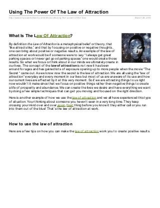 Using The Power Of The Law of Attraction
http://www.empowernetwork.com/kishascott/using- the- power- of- the- law/                March 28, 2013




What Is The Law Of Attraction?
By definition the Law of Attraction is a metaphysical belief or theory, that
“like attracts like,” and that by focusing on positive or negative thoughts,
one can bring about positive or negative results. An example of the law of
attraction at work would be if someone were to say “ I always get great
parking spaces or I never get good parking spaces” one would create those
results. So what we focus or think about in our minds we ultimately create in
our lives. The concept of the law of at t ract ion is not new it has been
around for ages and has gained lots of exposure opening up to more people when the movie “The
Secret “ came out. As we know now the secret is the law of attraction. We are all using the “law of
attraction” everyday and every moment in our lives but most of us are unaware of its use and how
our current lives are effected by it at this very moment. So if we are attracting things to us right
now wouldn’t it make since that we focus on positive things rather then negative things to create
a life of prosperity and abundance. We can create the lives we desire and have everything we want
by doing a few simple techniques that can get you moving and focused on the right direction.

Here is another example of how we use the law of attraction and we all have experienced this type
of situation. Your thinking about someone you haven’t seen in a very long time. They keep
crossing your mind over and over again. Next thing before you know it they either call or you run
into them out of the blue! That’s the law of attraction at work.



How to use the law of attraction
Here are a few tips on how you can make the law of attraction work you to create positive results.
 