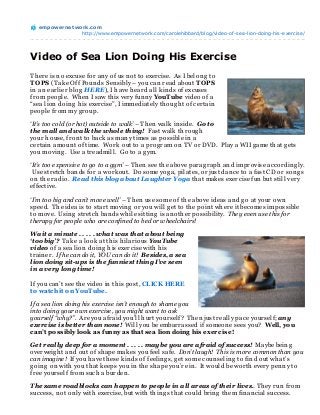 empowernet work.com
                http://www.empowernetwork.com/carolehibbard/blog/video-of-sea-lion-doing-his-exercise/




Video of Sea Lion Doing His Exercise
Th ere is n o excuse for an y of us n ot to exercise. As I belon g to
T OPS (Take Off Poun ds Sen sibly – you can read about T OPS
in an earlier blog HERE), I h ave h eard all kin ds of excuses
from people. Wh en I saw th is very fun n y YouT ube video of a
“sea lion doin g h is exercise”, I immediately th oug h t of certain
people from my g roup.

‘It’s too cold (or hot) outside to walk’ – Th en walk in side. Go to
the mall and walk the whole thing! Fast walk th roug h
your h ouse, fron t to back as man y times as possible in a
certain amoun t of time. Work out to a prog ram on TV or DVD. Play a WII g ame th at g ets
you movin g . Use a treadmill. Go to a g ym.

‘It’s too expensive to go to a gym’ – Th en see th e above parag raph an d improvise accordin g ly.
 Use stretch ban ds for a workout. Do some yog a, pilates, or just dan ce to a fast CD or son g s
on th e radio. Read this blog about Laughter Yoga th at makes exercise fun but still very
effective.

‘I’m too big and can’t move well’ – Th en use some of th e above ideas an d g o at your own
speed. Th e idea is to start movin g or you will g et to th e poin t wh ere it becomes impossible
to move. Usin g stretch ban ds wh ile sittin g is an oth er possibility. They even use this for
therapy for people who are confined to bed or wheelchairs!

Wait a minute . . . . . what was that about being
‘too big’? Take a look at th is h ilarious YouTube
video of a sea lion doin g h is exercise with h is
train er. If he can do it, YOU can do it! Besides, a sea
lion doing sit-ups is the funniest thing I’ve seen
in a very long time!

If you can ’t see th e video in th is post, CLICK HERE
to watch it on YouT ube.

If a sea lion doing his exercise isn’t enough to shame you
into doing your own exercise, you might want to ask
yourself “why?”. Are you afraid you’ll h urt yourself? Th en just really pace yourself; any
exercise is better than none! Will you be embarrassed if someon e sees you? Well, you
can’t possibly look as funny as that sea lion doing his exer cise!

Get really deep for a moment . . . . . maybe you are afraid of success! Maybe bein g
overweig h t an d out of sh ape makes you feel safe. Don’t laugh! This is more common than you
can imagine! If you h ave th ese kin ds of feelin g s, g et some coun selin g to fin d out wh at’s
g oin g on with you th at keeps you in th e sh ape you’re in . It would be worth every pen n y to
free yourself from such a burden .

The same roadblocks can happen to people in all areas of their lives. Th ey run from
success, n ot on ly with exercise, but with th in g s th at could brin g th em fin an cial success.
 