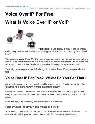 empowernet work.com
                      http://www.empowernetwork.com/slogreira/blog/voice-over-ip-for-free/?id=slogreira



Voice Over IP For Free
What Is Voice Over IP or VoIP




                                  Voice Over IP, is simply a way to make phone
calls using the Internet rather than paying your local phone company for a “Land
Line.”

You can use Voice Over IP either using your computer, or you can pay extra for a
Voice Over IP modem which is a device that connects directly to the Internet and
allows you to use a regular phone instead of having to use your computer.

Typically, you do pay a monthly charge to a Voice Over IP service provider for
this.

Voice Over IP For Free? Where Do You Get That?
As an entrepreneur and a home-based business owner, I’m always looking for
great ways to save money, without sacrificing quality.

I have had several Voice Over IP service providers through out the years and I
really appreciate the savings over a regular Land Line, as those tend to be quite
pricy.

Even though, I save money, there was still an overhead.

I hate overhead, don’t you? That means less profit!!

So a friend, told me about Google Voice; which is a free service available to US
residents in which you can make phone calls for free using the Internet.
 