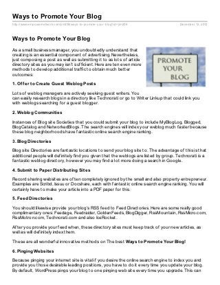 Ways to Promote Your Blog
http://www.empowernetwork.com/jim208/ways- to- promote- your- blog?id=jim208            December 12, 2012



Ways to Promote Your Blog
As a small business manager, you undoubtedly understand that
creating is an essential component of advertising. Nevertheless,
just composing a post as well as submitting it to as lots of article
directory sites as you may isn’t sufficient. Here are ten even more
methods to develop additional traffic to obtain much better
outcomes:

1. Of f er t o Creat e Guest Weblog Post s

Lots of weblog managers are actively seeking guest writers. You
can easily research blogs in a directory like Technorati or go to Writer Linkup that could link you
with weblogs searching for a guest blogger.

2. Weblog Communit ies

Instances of Blog site Societies that you could submit your blog to include MyBlogLog, Blogged,
BlogCatalog and NetworkedBlogs. The search engines will index your weblog much faster because
these blog neighborhoods have fantastic online search engine ranking.

3. Blog Direct ories

Blog site Directories are fantastic locations to send your blog site to. The advantage of this is that
additional people will definitely find you given that the weblogs are listed by group. Technorati is a
fantastic weblog directory, however you may find a lot more doing a search in Google.

4. Submit t o Paper Dist ribut ing Sit es

Record sharing websites are often completely ignored by the small and also property entrepreneur.
Examples are Scribd, Issuu or Docshare, each with fantastic online search engine ranking. You will
certainly have to make your article into a PDF paper for this.

5. Feed Direct ories

You should likewise provide your blog’s RSS feed to Feed Directories. Here are some really good
complimentary ones: Feedage, Feedraider, GoldenFeeds, BlogDigger, RssMountain, RssMicro.com,
RssMotron.com, Technorati.com and also IceRocket.

After you provide your feed when, these directory sites must keep track of your new articles, as
well as will definitely index them.

These are all wonderful innovative methods on The best Ways t o Promot e Your Blog!

6. Pinging Websit es

Because pinging your internet site is vital if you desire the online search engine to index you and
provide you those desirable leading positions, you have to do it every time you update your blog.
By default, WordPress pings your blog to one pinging web site every time you upgrade. This can
 