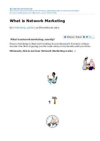 empowernet work.com
http://www.empowernetwork.com/b-fellenberg_global/blog/what-is-network-marketing/?
preview=true&preview_id=75&preview_nonce=d18c577bf5




What is Network Marketing
by b-fellenberg _g lobal | on December 20, 2012




What is network marketing, exactly?

Years of studying to final start working in your dream job. You have a linear
income. One Boss is paying you the same salary every month, until you retire.

Obviously, this is not how Network Marketing works :)
 