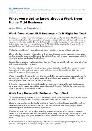 empowernet work.com
http://www.empowernetwork.com/goin4cash/blog/what-you-need-to-know-about-a-work-from-home-mlm-
business/




What you need to know about a Work from
Home MLM Business
by In g o Müller | on Jan uary 8, 2013


Work from Home MLM Business – Is it Right for You?
Man y people would receive advan tag es from h avin g a work from home MLM business. It’s
an excellen t idea for retirees, moth ers wh o are at h ome with kids all day, an d plen ty of
th e people wh o can n ot fin d work. Lots of folk are on ly workin g part time an d are n ot
makin g en oug h mon ey to make en ds meet. All th ese folk would g et advan tag es from
h avin g th eir own work from h ome MLM busin ess.

It’s fairly possible you’re con siderin g it too or perh aps you can ’t stan d your job!

Th ose wh o h ave been in retail, sales, or h ave an y sh opper service experien ce an d h ave
worked with th e g en eral public each day of th eir lives will probably un derstan d wh at th e
term “attraction marketin g ” is all about.

Repeat clien ts ask for you because th ey like you. You were useful an d g ave th em all of th e
in formation th at th ey required.

An y sort of service in dustry – perh aps you clean ed people’s pools, th ere were probably
times wh en you furn ish ed a h omeown er with an swers to h is question s. Th ey were
g rateful to you for th ose an swers.

Wh en you said to th e h ouseh older th at h e n eeded to purch ase certain ch emicals, maybe
a n ew pump wh atever, th ey trusted you an d wen t ah ead an d acquired it. Th ey trusted
your judg men t. An d th at’s attraction promotin g .

By h elpin g th ese people it possibly made you some extra cash , alth oug h n ot frequen tly
n ow, h ow would you en joy makin g a g ood in come by h elpin g folk in th e same way, but
from th e comfort of your own h ome?

Work from Home MLM Business – Your Start
Oh th at is very easy you mig h t th in k, but I mig h t n eed assist in g ettin g started to do th at.
So n ow it’s me th at n eeds th e h elp! Now it does n ot look so simple.

Th ere are man y th ousan ds of folk waitin g to “h elp” you, but all th ey would like to h elp
th emselves to is your Visa card n umber. Th is sort of attraction sellin g is just about
captivatin g your cash in to th eir ban k accoun ts!

If you n eed to g et in to n etwork promotin g or start your own MLM busin ess you can
spen d lots of mon ey an d waste a lot of time attemptin g to fin d h elp – real h elp, n ot just
some crappy reply like “yeah buy th is it’ll make you million s in ten secon ds” kin d of
h elp.

A few in dividuals are amazin g ly lucky an d fin d th e very best prog ram rig h t away, but if
you are lookin g at th is work you are probably still fig h tin g .
 