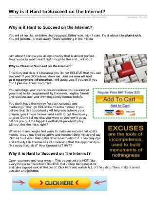 Why is it Hard to Succeed on the Internet?
http://www.empowernetwork.com/jim208/why- is- it- hard- to- succeed- on- the- internet?id=jim208   December 12, 2012



Why is it Hard to Succeed on the Internet?
You will either like, or dislike this blog post. Either way, I don’t care. It’s all about t he plain t rut h.
You will join me, or walk away. There’s nothing in the middle.




I am about to show you an opportunity that is almost perfect.
Most wussies won’t read this through to the end…will you?

Why is it Hard to Succeed on the Internet?

This is crystal clear. It’s because you do not BELIEVE that you can
succeed! If you DO believe, show me. Join me now wit hout
get t ing anymore inf ormat ion. I will assist you, if you do. If you
don’t join me, then I’m correct.

You sabotage your own success because you’ve allowed
your mind to be programmed by the news, negtive friends
and relatives and your own negatively formed beliefs.

You don’t have the money for start up costs and
marketing? Then go FIND it. Borrow the money. If you
believe that this opportunity will help you achieve your
dreams, you’ll move heaven and earth to get the money
to start. Don’t tell me that you want to see how it goes,
before you pull the trigger. Football players don’t play
without their helmets, right?

When so many people find ways to make an income that costs
money, they close their negative and income-killing minds and say
‘NO’ without even taking the time to learn about it. They prejudge
and actually talk themselves into believing that the opportunity is
“like everything else!” How ignorant is THAT?

Why it is Hard to Succeed on The Internet?
Open your ears and your eyes… This opportunity is NOT “like
everything else.” You don’t BELIEVE that? Stop being negative
and take a good look at the proof. Click here and watch ALL of the video. Then, make a smart
decision and join me.
 