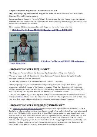 Empower Network Blog Review – WebTrafficToolkit.com
Hey, here is my Empower Network blog review to let you know exactly what I think of the
Empower Network blogging system.
I am a member of Empower Network. When I first purchased the blog I was a struggling internet
marketer who had no email list, no credibility and was scrambling about trying to make some extra
money with Clickbank review sites.
Now I make a full-time income online with Empower Network. I love what I do.
=> Click Here For My Latest PROOF Of Earnings and TEAM BONUSES!




                                      => Click Here For My Latest PROOF Of Earnings and
TEAM BONUSES!


Empower Network Blog Review
The Empower Network blog is the frontend, flagship product of Empower Network.
You get to piggy back off the authority of the Empower Network domain for higher Google
rankings, quicker traffic and more sales.
So your blog address will be EmpowerNetwork.com/YourUsername
When people type in your keywords and find your blog posts via Google then there is a good
chance they will click on one of the Empower banners. When they do so they will go to your
affiliate lead capture page. You will therefore be building your email list whilst monetizing this
traffic by selling the Empower Network products and services as an affiliate.
After the lead capture page is the Empower Network sales video presentation which is embedded
with your affiliate ID and closes the sales on your behalf. For the people who do not buy first time,
you have their email address to follow-up with using an automated email sequence.


Empower Network Blogging System Review
The Empower Network Blogging System provides you with a pre-formatted Word Press site that
has links to other social networking sites. In short, much of the technical stuff has been taken cared
of for you. All that is left for you to do is to blog. The blogging system is user friendly and those
who are familiar with Word Press should not have a problem with it. However, those who are new
to blogging may need a little bit of a learning curve to familiarize themselves with the various
features of the blogging system. But worry not because the blogging platform is user friendly and
intuitive. The best part is the network has a dedicated section on its support site that covers all
aspects and every question you may want to ask regarding the system.
 