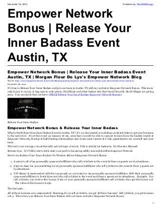 December 7th, 2012                                                                                            Published by: WorkWithMorgan




Empower Network
Bonus | Release Your
Inner Badass Event
Austin, TX
Empower Network Bonus | Release Your Inner Badass Event
Austin, TX | Morgan Fleur De Lys's Empower Network Blog
Source: http://www.empowernetwork.com/workwithmorgan/blog/empower-network-bonus-release-your-inner-badass-event-austin-tx
December 7th, 2012

It’s time to Release Your Inner Badass and join our team in Austin, TX with my exclusive Empower Network Bonus. This team-
only bonus is on top of $54,000 in cash prizes, iPad Minis and other badass shit that David Wood & David Sharpe are giving
away. You can check that out here: Official Release Your Inner Badass Empower Network Bonuses




Release Your Inner Badass

Empower Network Bonus & Release Your Inner Badass
What is the Release Your Inner Badass Event in Austin, TX? It’s a 3-day intensive workshop on what it takes to get your business
to the next level. It’s at this event on January 18-20, 2013 that you will be able to connect & learn from the leaders inside of
Empower Network, develop & build lasting relationships and create joint venture & CoOp opportunities for yourself and your
team.
This isn’t your average, run-of-the-mill, rah-rah type of event. This is strictly for badasses. No Wussies Allowed!
Bottom Line: It’s THE event to kick-start your path to becoming wildly successful within Empower Network
Here’s my Release Your Inner Badass No Wussies Allowed Empower Network Bonus:

  1. $1,000 to all of my personally sponsored affiliates who sell 10 tickets to the event & those 10 guests are in attendance.
  2. $250 in done-for-you marketing for my personally sponsored affiliates who sell 5 tickets to the event & those 5 guests are
     in attendance.
  3. VIP dinner & mastermind with the top people on our team for my personally sponsored affiliates AND their personally
     sponsored affiliates (2 levels from me) who sell 2 tickets to the event and those 2 guests are in attendance. Example: You
     sell 2 tickets, you receive this bonus; if any of your personally sponsored affiliates sell 2 tickets, they get this bonus too!
      The value of this bonus is $250.

The best part…
All of these bonuses are compounded! Meaning, if you sell 10 tickets, you get all three bonuses! Sell 5 tickets, you get bonuses
2 & 3. This is how you Release Your Inner Badass with out team-exclusive Empower Network Bonus.

                                                                                                                                        1
 