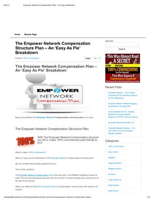 9/6/12              Empower Network Compensation Plan – An Easy Breakdown




           Home      Sample Page


                                                                                                               Search for:
           The Empower Network Compensation
           Structure Plan – An ‘Easy As Pie’                                                                                     Search
           Breakdown
           Posted In 100% commissions                                                    Tw eet   Like     0




           The Empower Network Compensation Plan –
           An ‘Easy As Pie’ Breakdown



                                                                                                               Recent Posts
                                                                                                                  Empower Network – Can It Really
                                                                                                                  Eliminate All The Technical Aspects
                                                                                                                  Of Your Marketing?


                                                                                                                  Empower Network Affiliate Blogging:
                                                                                                                  Empowering Your Blog Site


                                                                                                                  Chuck Marshall (A.K.A. Charles
                                                                                                                  Marshall) Empower Network
           Easy as pie defines The Empower Network Compensation structure plan to it’s core.                      Magazine Ad $15K Formula Training


                                                                                                                  Empower Network Business 101


           The Empower Network Compensation Structure Plan                                                        Empower Network Reviews – You
                                                                                                                  Can Learn A lot from Empower
                                                                                                                  Network Reviews

                                    With The Empower Network Compensation structure
                                    you WILL make 100% commissions paid directly to                            Categories
                                    you!
                                                                                                                  100% commissions


           Want to make 100% commissions?                                                                         blog content


           Want an ‘easy as pie’ breakdown of The Empower Network Compensation structure plan?                    blogging


           We can answer these boiling questions for you.                                                         blogging platform


           Yes to both questions.                                                                                 blogging system


                                                                                                                  business
           The Empower Network Compensation plan is the best plan in the Affiliate marketing industry to
           date! The buzz is phenomenal and has been for the last 10 months straight and continues to be
                                                                                                                  coop advertising
           the talk of the industry.

                                                                                                                  David Sharpe
           What is so different about the Empower Network Compensation structure plan that makes it so
           unique?
                                                                                                                  David Wood


onlinewealthnetwork.com/EmpowerNetwork/100-commissions/empower-network-compensation-plan/                                                               1/4
 