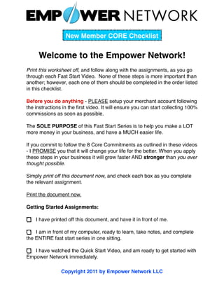 New Member CORE Checklist


     Welcome to the Empower Network!
Print this worksheet off, and follow along with the assignments, as you go
through each Fast Start Video. None of these steps is more important than
another; however, each one of them should be completed in the order listed
in this checklist.

Before you do anything - PLEASE setup your merchant account following
the instructions in the ﬁrst video. It will ensure you can start collecting 100%
commissions as soon as possible.

The SOLE PURPOSE of this Fast Start Series is to help you make a LOT
more money in your business, and have a MUCH easier life.

If you commit to follow the 8 Core Commitments as outlined in these videos
- I PROMISE you that it will change your life for the better. When you apply
these steps in your business it will grow faster AND stronger than you ever
thought possible.

Simply print off this document now, and check each box as you complete
the relevant assignment.

Print the document now.

Getting Started Assignments:

    I have printed off this document, and have it in front of me.

    I am in front of my computer, ready to learn, take notes, and complete
the ENTIRE fast start series in one sitting.

   I have watched the Quick Start Video, and am ready to get started with
Empower Network immediately.

                Copyright 2011 by Empower Network LLC
 