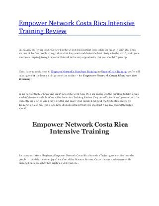 Empower Network Costa Rica Intensive
Training Review
Going ALL-IN for Empower Network is the wisest decision that you could ever make in your life. If you
are one of the few people who go after what they want and desire the best lifestyle in the world, taking one
enormous leap to joining Empower Network is the very opportunity that you shouldn’t pass up.
If you have gained access to Empower Network’s Fast Start Training and Inner Circle Training, you’re still
missing one of the best training course out to date – the Empower Network Costa Rica Intensive
Training!
Being part of the few brave and smart ones who went ALL-IN, I am giving you the privilege to take a peek
at what’s in store with this Costa Rica Intensive Training Review. Do yourself a favor and go over until the
end of this review so you’ll have a better and more vivid understanding of the Costa Rica Intensive
Training. Believe me, this is one heck of an investment that you shouldn’t have any second thoughts
about!
Empower Network Costa Rica
Intensive Training
Just a teaser before I begin my Empower Network Costa Rica Intensive Training review. See how the
people in the video below enjoyed the Costa Rica Masters Retreat. Crave the same adventure while
earning limitless cash? Then might as well read on…
 