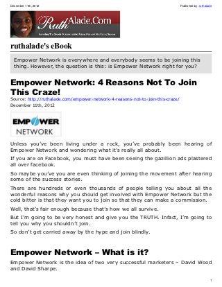 December 11th, 2012                                                              Published by: ruthalade




ruthalade's eBook
  Empower Network is everywhere and everybody seems to be joining this
  thing. However, the question is this: is Empower Network right for you?


Empower Network: 4 Reasons Not To Join
This Craze!
Source: http://ruthalade.com/empower-network-4-reasons-not-to-join-this-craze/
December 11th, 2012




Unless you’ve been living under a rock, you’ve probably been hearing of
Empower Network and wondering what it’s really all about.
If you are on Facebook, you must have been seeing the gazillion ads plastered
all over facebook.
So maybe you’ve you are even thinking of joining the movement after hearing
some of the success stories.
There are hundreds or even thousands of people telling you about all the
wonderful reasons why you should get involved with Empower Network but the
cold bitter is that they want you to join so that they can make a commission.
Well, that’s fair enough because that’s how we all survive.
But I’m going to be very honest and give you the TRUTH. Infact, I’m going to
tell you why you shouldn’t join.
So don’t get carried away by the hype and join blindly.



Empower Network – What is it?
Empower Network is the idea of two very successful marketers – David Wood
and David Sharpe.

                                                                                                      1
 