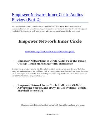 Empower Network Inner Circle Audios
Review (Part 2)
If you are still searching for random reviews about Empower Network before you finally join this
phenomenal movement, here‟s the second part of my Empower Network Inner Circle review. Keep your
eyes locked „til the end and you‟ll see that it‟s worth more than your hundred dollar investment.
Empower Network Inner Circle
Part 1 of the Empower Network Inner Circle Training here.
Empower Network Inner Circle Audio #26: The Power
Of High Touch Marketing (With Thed Sims)
If you are trying to build your own list, this audio is certainly something you must listen to. Thed Sims
makes you understand more why building a list is so crucial in Internet and network marketing. Here, you
will be learning the secrets of attraction marketing and how to keep your team motivated. He also shares
how EMPOWERING the Empower Network is.
Empower Network Inner Circle Audio #27: Offline
Advertising Secrets, and HOW To Use Systems (Chuck
Marshall Interview)
I have converted the real audio training with Chuck Marshall as a give away.
[imaioVideo v=1]
 