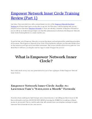 Empower Network Inner Circle Training
Review (Part 1)
Last time, I have provided you with a comprehensive review of the Empower Network Fast Start
Training and I hope that it gave you the drive to go ALL IN. This time, I will be sharing with you my
insights on how marvelous Empower Network is. If you are already a member of Empower Network or
you are still an on-looker trying to figure out what this phenomenon is all about, this Empower Network
Inner Circle Training Review is a must-read for you.
To get the best out of Empower Network, you must dig deeper and understand the underlying principles
of its success. This Empower Network Inner Circle Training Review will give you the some insider clues
on the resources you’ll get out of your little investment. This review is broken down in two parts for I am
afraid that it will leave you sleepless and too eager to make it happen for you too!
What is Empower Network Inner
Circle?
First of all, check out my very own presentation for you to have a glimpse of what Empower Network
Inner Circle is.
Empower Network Inner Circle Audio #1:
Lawrence Tam's "$100,000 a Month" Formula
If you have been working too hard trying to earn a decent income, I am telling you there’s more to life
than working for your boss. BE YOUR OWN BOSS by learning the FORMULA to making a 6-figure
income in one month. This is a terrific audio that will certainly leave you sleepless and eager to apply
Lawrence Tam’s formula for your own success.
 