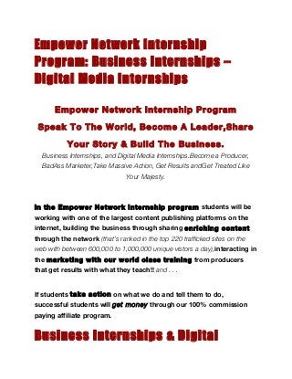 Empower Network Internship
Program: Business Internships –
Digital Media Internships

       Empower Network Internship Program

 Speak To The World, Become A Leader,Share

           Your Story & Build The Business.
  Business Internships, and Digital Media Internships.Become a Producer,
  BadAss Marketer,Take Massive Action, Get Results andGet Treated Like
                               Your Majesty.



In the Empower Network Internship program students will be
working with one of the largest content publishing platforms on the
internet, building the business through sharing enriching content
through the network (that’s ranked in the top 220 trafficked sites on the
web with between 600,000 to 1,000,000 unique vistors a day),interacting in
the marketing with our world class training from producers
that get results with what they teach!! and . . .


If students take action on what we do and tell them to do,
successful students will get money through our 100% commission
paying affiliate program.


Business Internships & Digital
 