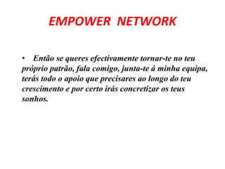 EMPOWER NETWORK 
• Então se queres efectivamente tornar-te no teu 
próprio patrão, fala comigo, junta-te á minha equipa, 
terás todo o apoio que precisares ao longo do teu 
crescimento e por certo irás concretizar os teus 
sonhos. 
 