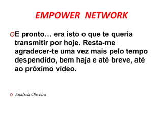 EMPOWER NETWORK 
OE pronto… era isto o que te queria 
transmitir por hoje. Resta-me 
agradecer-te uma vez mais pelo tempo 
despendido, bem haja e até breve, até 
ao próximo vídeo. 
O Anabela Oliveira 

