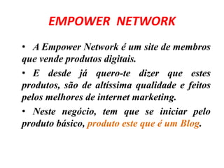 EMPOWER NETWORK 
• A Empower Network é um site de membros 
que vende produtos digitais. 
• E desde já quero-te dizer que estes 
produtos, são de altíssima qualidade e feitos 
pelos melhores de internet marketing. 
• Neste negócio, tem que se iniciar pelo 
produto básico, produto este que é um Blog. 
 