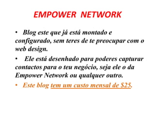 EMPOWER NETWORK 
• Blog este que já está montado e 
configurado, sem teres de te preocupar com o 
web design. 
• Ele está desenhado para poderes capturar 
contactos para o teu negócio, seja ele o da 
Empower Network ou qualquer outro. 
• Este blog tem um custo mensal de $25. 
 