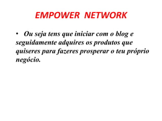 EMPOWER NETWORK 
• Ou seja tens que iniciar com o blog e 
seguidamente adquires os produtos que 
quiseres para fazeres prosperar o teu próprio 
negócio. 
 
