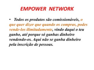 EMPOWER NETWORK 
• Todos os produtos são comissionáveis, o 
que quer dizer que quando os compras, podes 
vende-los ilimitadamente, vindo daqui o teu 
ganho, até porque só ganhas dinheiro 
vendendo-os. Aqui não se ganha dinheiro 
pela inscrição de pessoas. 
 