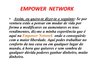 EMPOWER NETWORK 
• Assim, eu quero-te dizer-te o seguinte: Se por 
ventura estás a pensar em mudar de vida por 
forma a modificares ou aumentares os teus 
rendimentos, diz-me a minha experiência que é 
aqui na Empower Network onde o conseguirás 
com a maior liberdade. Aqui podes trabalhar no 
conforto da tua casa ou em qualquer lugar do 
mundo, á hora que quiseres e sem sombra de 
qualquer dúvida poderes ganhar dinheiro, muito 
dinheiro. 
 