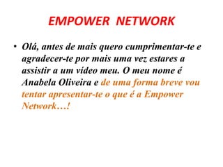 EMPOWER NETWORK 
• Olá, antes de mais quero cumprimentar-te e 
agradecer-te por mais uma vez estares a 
assistir a um vídeo meu. O meu nome é 
Anabela Oliveira e de uma forma breve vou 
tentar apresentar-te o que é a Empower 
Network…! 
 