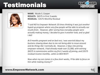 19
NAME: Nicole S. Cooper
RESULTS: $6575 in First 3 weeks
RESIDUAL: $3575 Monthly Residual
"I said NO to Empower Network 10 times thinking it was just another
hyped up program where very few people will be able to actually see
results from. However, after seeing how everyday people were
actually making money, I decided to give it another look, and so glad
I did!
At 9 months pregnant and on bed rest, I was worried about my
business slowing down due to me not being able to move around
and do things like I normally do. However, 2 days into joining
empower network, I had already made over $1,000, with earning
$6575 in commissions within my first 3 weeks of joining, and $3575
residual income monthly...while on BED REST!
Now when my son comes in a few short weeks, I'll be able to focus on
him while making money!!"
www.EmpowerNetwork.com
 