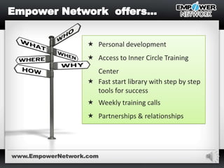 9
 Personal development
 Access to Inner Circle Training
Center
 Fast start library with step by step
tools for success
 Weekly training calls
 Partnerships & relationships
www.EmpowerNetwork.com
 