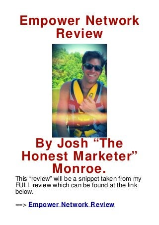Empower Network
     Review




   By Josh “The
  Honest Marketer”
      Monroe.
This “review” will be a snippet taken from my
FULL review which can be found at the link
below.

==> Empower Network Review
 
