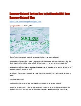 Empower Network Review: How to Get Results With Your
Empower Network Blog
http://www.earnmoneywithangela.com

by angelacarter | on April 2, 2013




Tired of reading empower network reviews and videos that are over­hyped?

Are you tired of scrambling around the internet to find a genuine empower network review that
gives you a true behind­the­ scenes look at how to build an empower network business?

Are you looking for an empower network review that will help you once and for all determine if
empower network is right for you?

Let’s face it. If empower network is so great, then how does it actually help people get results
online?

Are you thinking that?

I was thinking the same thing when I was doing research on empower network.

I was tired of seeing all of these empower network reps pushing empower network and how
great it was without sharing how much success they were actually having in the company.
 