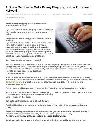 A Guide On How to Make Money Blogging on the Empower
Network
http://empowernetworkreviewed.org/a- guide- on- how- to- make- money- blogging- on- empower- network/   March 14, 2013

Empower Network Admin


“Make money blogging” is a hugely searched
keyword on the Internet.

If you don’t already know, blogging is one of the most
highly pushed ways right now for making money
online.

Can you make money blogging? Absolutely; if done
correctly.
If you’re REALLY new at this whole “make money from
home online” world you might need a layman’s
explanation on this subject so I’ll quickly cover it.
First, a blog as defined by google is: A Web site on
which an individual or group of users record opinions,
information, etc. on a regular basis. In case you’re still
lost about it, you’re reading a blog right now.

But how can we turn a blog into money?

Well, the general idea in a nutshell is that 1) you blog regularly (writing about some topic that you
are highly interested in), 2) promote your blog in some way to get readers, and then 3) keep
readers faithful to your blog by writing quality and meaningful content whereupon you can then 4)
promote products to sell to said readers.
It makes sense right?

I mean who of us doesn’t listen to somebody either on television, radio or online telling us to buy
something? That’s how most of us make our purchase decisions. We go to a “review” website like
Consumer Reports or we talk to people we know or ask a friend about a product we are
considering purchasing.

Well, by running a blog, you seek to become that “friend” or trusted source for your readers.

So as a result, we see a lot of people today jumping into the “blogosphere” with hopes and dreams
of becoming rich overnight and running their own blog.
Ahh if it were only that simple.

Suffice to say that it’s not, so let’s break it down.

The first thing that every blogger should understand is that traffic does not necessarily equal
money.

All kinds of “making money online” courses teach that you can make tons of money if you drive
more traffic to your website. They say that more traffic equals more money.
Well save your money on t hose syst ems because t hat is wrong.

But let me clarify that statement. What I mean is that it’s just not as black and white as that.
 