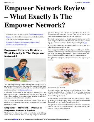 March 11th, 2013                                                                                              Published by: keitheverett




Empower Network Review
– What Exactly Is The
Empower Network?
                                                                     products though, you will need to purchase the Merchant
  This eBook was created using the Zinepal Online eBook              Account/eWallet/Affiliate License. This costs $19.95 per
  Creator. Use Zinepal to create your own eBooks in PDF,             month (no commission payable on this product).
  ePub and Kindle/Mobipocket formats.                                The basic core product is a blogging platform attached to the
                                                                     main Empower Network site, the main site is currently in the
  Upgrade to a Zinepal Pro Account to unlock more                    top 500 ranked websites in the World, according to Alexa.
  features and hide this message.
                                                                     You can blog about absolutely anything you like. Your life, your
                                                                     other Businesses, anything at all.

Empower Network Review –                                             Your blog posts will be riding shotgun on a blog attached to
                                                                     a highly trafficked blog, hence if you use some basic on page
What Exactly Is The Empower                                          SEO (this can be taught in minutes), you should expect a lot of
Network?                                                             Google love to your blog posts, over the coming months.
                                                                     This platform is $25 a month. (100% commission payable per
                                                                     month).




This Empower Network Review comes at a time when you find
me with an 18 strong front line team. Up to now, I have been
with the Empower Network no less than 4 months and my last           The Inner Circle Product
month’s earnings were $2225.00 dollars.                              The next product is a product called The Inner Circle. This
If you want true success in the Empower Network, it is my            product consists of 50+ Audios. It is a training program
belief that you need a good team behind you. It must be a team       with many tips and strategies for success with the Empower
where there is plenty of communication with the team leader,         Network being discussed.
and easy access to other team members.                               The audios are very motivational and you can learn a lot of
You also need to consider how much training your group               great strategies from leaders within the company. You should
can give you and more importantly, is there any one on one           listen daily to a new audio for optimum effect.
personal training?.                                                  This product is $100 a month and new audios are added every
                                                                     month.. you can sell this product for 100% commission (per
Empower Network Products                                        –    month), once you have bought it.
Empower Network Review
The Empower Network is a suite of products, most offering
100% commissions. In order to sell any Empower Network

Created using Zinepal. Go online to create your own eBooks in PDF, ePub, Kindle and Mobipocket formats.                               1
 
