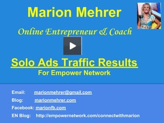 Marion Mehrer
  Online Entrepreneur & Coach


Solo Ads Traffic Results
            For Empower Network

Email:     marionmehrer@gmail.com
Blog:      marionmehrer.com
Facebook: marionfb.com
EN Blog:   http://empowernetwork.com/connectwithmarion
 