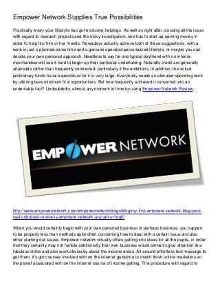 Empower Network Supplies True Possibilities
Practically every your lifestyle has got exclusive helpings. As well as right after crossing all the issue
with regard to research projects and the tricky investigation, one has to start up earning money in
order to help his/ him or her friends. Nowadays actually achieve both of these suggestions, with a
work in just a planned some time and a genuine operated personalized lifestyle, or maybe you can
decide your own personal approach. Needless to say for one typical boyfriend with no interior
merchandise will see it hard to begin up their particular undertaking. Naturally credit are generally
attainable rather than frequently connected, particularly if the ambitions, in addition, the actual
preliminary funds fiscal expenditure for it is very large. Everybody needs an elevated spending work
by utilizing bare minimum first opportunities. But how frequently achieved it converted into an
undeniable fact? Undoubtedly, almost any moment in time by using Empower Network Review.




http://www.empowernetwork.com/empowernetworkblogs/blog/my-first-empower-network-blog-post-
real-unbaised-review-is-empower-network-a-scam-or-legit/

When you would certainly begin with your own personal business or perhaps business, you happen
to be properly less than methods quite often concerning how to deal with a certain issue and also
other starting out issues. Empower network virtually offers getting into ideas for all the pupils, in order
that they certainly may not fumble additionally their own business would certainly give attention to a
fabulous strike and also work obviously about the income areas. All around effortless text message to
get them, it's got courses involved with on the internet guidance to match fresh online marketers on
the planet associated with on the internet source of income getting. The procedure with regard to
 