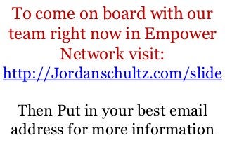 To come on board with our
team right now in Empower
       Network visit:
http://Jordanschultz.com/slide

  Then Put in your best email
 address for more information
 