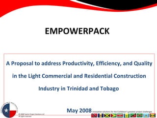 EMPOWERPACK A Proposal to address Productivity, Efficiency, and Quality in the Light Commercial and Residential Construction Industry in Trinidad and Tobago   May 2008 